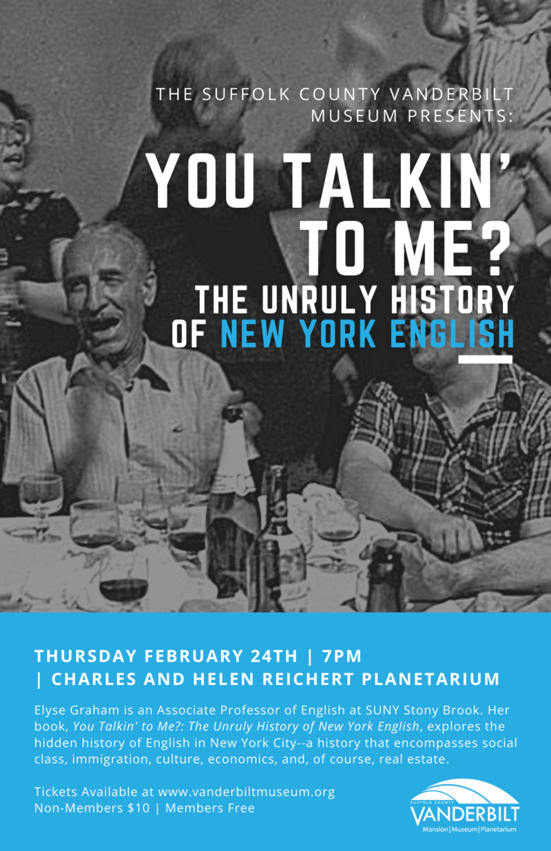 THE SUFFOLK COUNTY VANDERBILT MUSEUM PRESENTS: YOU TALKIN' TO ME? THE UNRULY HISTORY OF NEW YORK ENGLISH THURSDAY FEBRUARY 24TH | 7PM | CHARLES AND HELEN REICHERT PLANETARIUM Elyse Graham is an Associate Professor of English at SUNY Stony Brook. Her book, You Talkin' to Me?: The Unruly History of New York English, explores the hidden history of English in New York City--a history that encompasses social class, immigration, culture, economics, and, of course, real estate. Tickets Available at www.vanderbiltmuseum.org Non-Members $10 | Members Free SUFFOLK COUNTY VANDERBILT Mansion Museum Planetarium