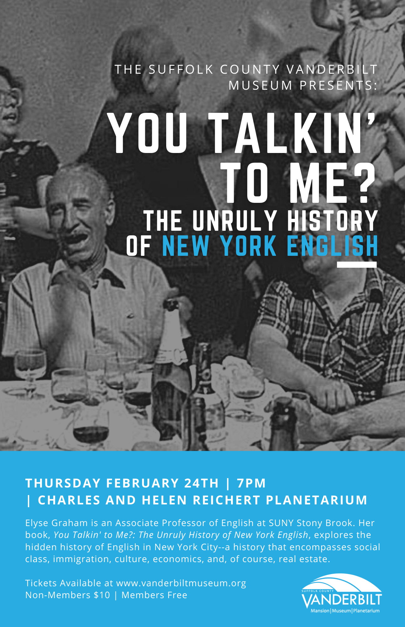 THE SUFFOLK COUNTY VANDERBILT MUSEUM PRESENTS: YOU TALKIN' TO ME? THE UNRULY HISTORY OF NEW YORK ENGLISH THURSDAY FEBRUARY 24TH | 7PM | CHARLES AND HELEN REICHERT PLANETARIUM Elyse Graham is an Associate Professor of English at SUNY Stony Brook. Her book, You Talkin' to Me?: The Unruly History of New York English, explores the hidden history of English in New York City--a history that encompasses social class, immigration, culture, economics, and, of course, real estate. Tickets Available at www.vanderbiltmuseum.org Non-Members $10 | Members Free SUFFOLK COUNTY VANDERBILT Mansion Museum Planetarium