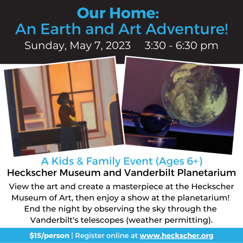 Our Home: An Earth and Art Adventure! Sunday, May 7, 2023, 3:30-6:30pm. A kids and family event (Ages 6+). Heckscher Museum and Vanderbilt Planetarium. View the art and create a masterpiece at the Hechscher Museum of Art, then enjoy a show at the planetarium! End the night by observing the sky through the Vanderbilt's telescopes (weather permitting). $15/person. Register online at www.heckscher.org.