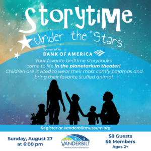 Storytime Under the Stars. Sponsored by Bank of America. Your favorite bedtime storybooks come to life in the planetarium theater! Children are invited to wear their most comfy pajamas and bring their favorite stuffed animal. Sunday August 27 at 6:00pm. $8 gusts, $6 members. Ages 2+.