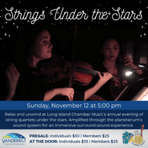 Strings Under the Stars. Sunday, November 12 at 5:00pm. Relax and unwind at Long Island Chamber Music’s annual evening of string quartets under the stars. Amplified through the planetarium’s sound system for an immersive surround-sound experience. PRESALE: $30 individuals, $25 members. AT THE DOOR: $35 individuals, $25 members.