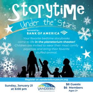 Storytime Under the Stars. Sponsored by Bank of America. Your favorite bedtime storybooks come to life in the planetarium theater! Children are invited to wear their most comfy pajamas and bring their favorite stuffed animal. January 21st at 6:00pm. $8 for guests, $6 for members. Ages 2+.