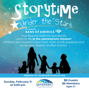 Storytime Under the Stars. Sponsored by Bank of America. Your favorite bedtime storybooks come to life in the planetarium theater! Children are invited to wear their most comfy pajamas and bring their favorite stuffed animal. Sunday, February 11th at 6:00pm. $8 for guests, $6 for members. Ages 2+.