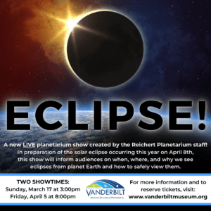 ECLIPSE! A new LIVE planetarium show created by the Reichert Planetarium Staff! In preparation of the solar eclipse occurring this year on April 8th, this show will inform audiences on when, where and why we see eclipses from planet earth and how to safely view them. Two showtimes: Sunday, March 17 at 3:00pm and Friday, April 5 at 8:00pm. For more information and to reserve tickets, visit www.vanderbiltmuseum.org